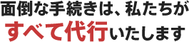 面倒な手続きは、私たちがすべて代行いたします